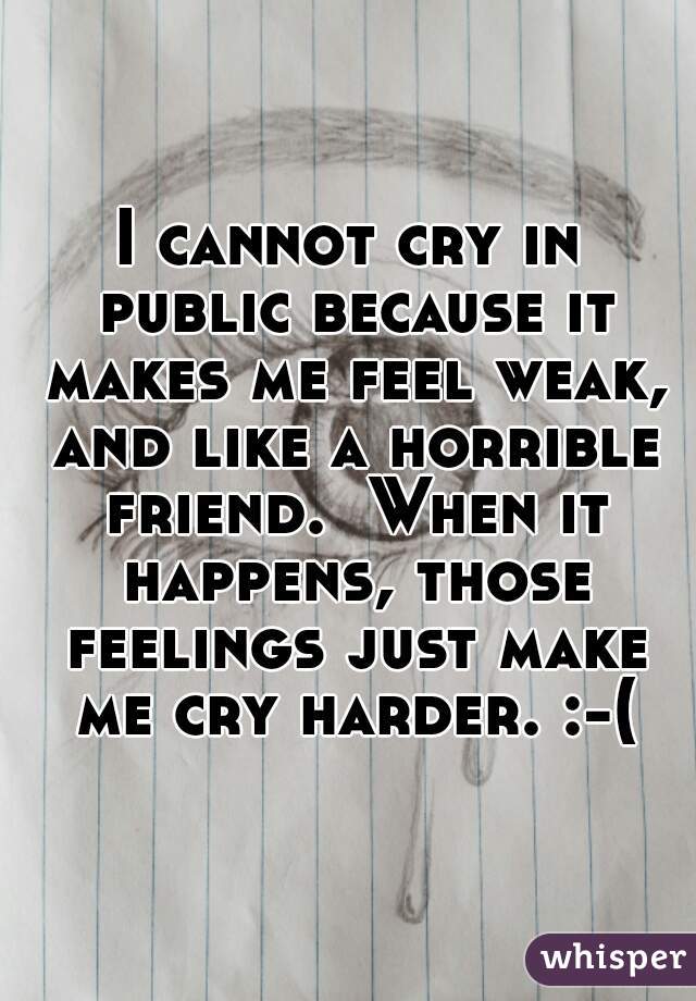 I cannot cry in public because it makes me feel weak, and like a horrible friend.  When it happens, those feelings just make me cry harder. :-(
