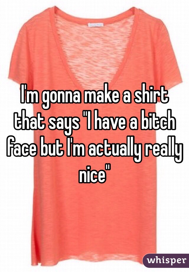 I'm gonna make a shirt that says "I have a bitch face but I'm actually really nice"