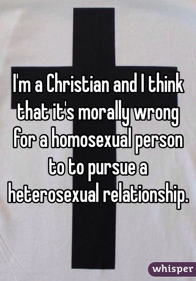 I'm a Christian and I think that it's morally wrong for a homosexual person to to pursue a heterosexual relationship.