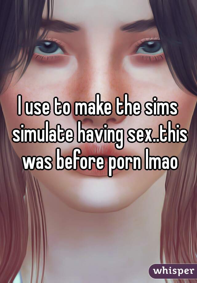 I use to make the sims simulate having sex..this was before porn lmao