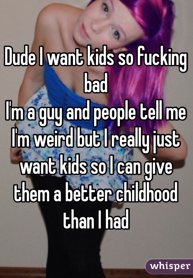 Dude I want kids so fucking bad 
I'm a guy and people tell me I'm weird but I really just want kids so I can give them a better childhood than I had 