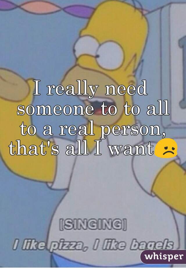 I really need someone to to all to a real person, that's all I want😞