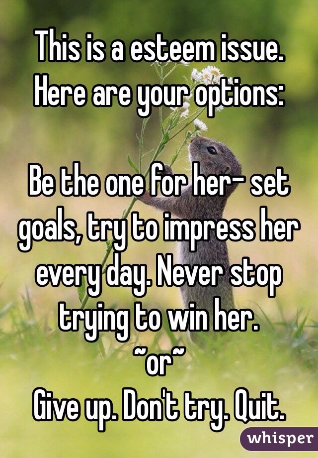 This is a esteem issue. Here are your options:

Be the one for her- set goals, try to impress her every day. Never stop trying to win her. 
~or~
Give up. Don't try. Quit.