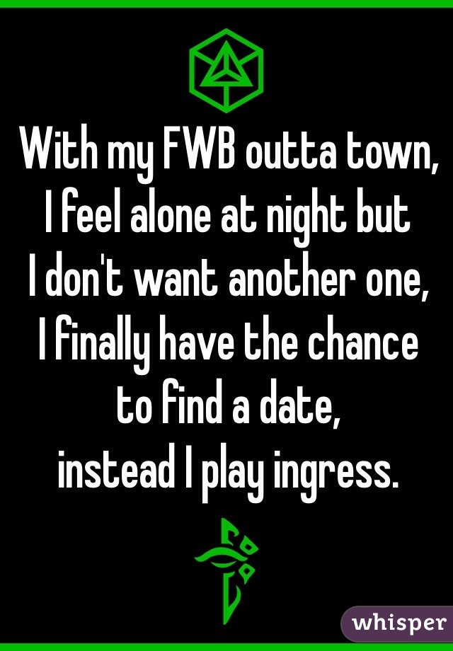 With my FWB outta town,
I feel alone at night but
I don't want another one,
I finally have the chance 
to find a date, 
instead I play ingress. 