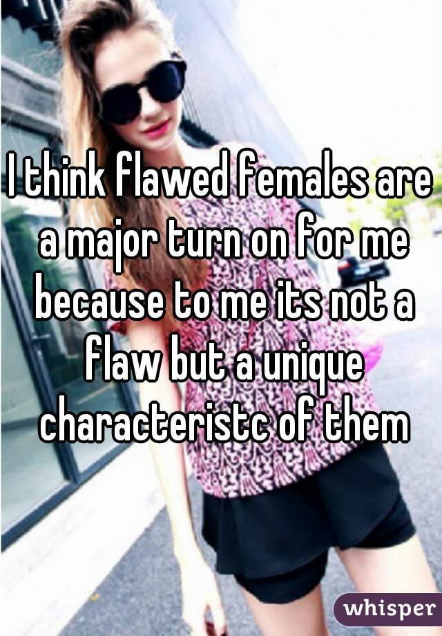 I think flawed females are a major turn on for me because to me its not a flaw but a unique characteristc of them