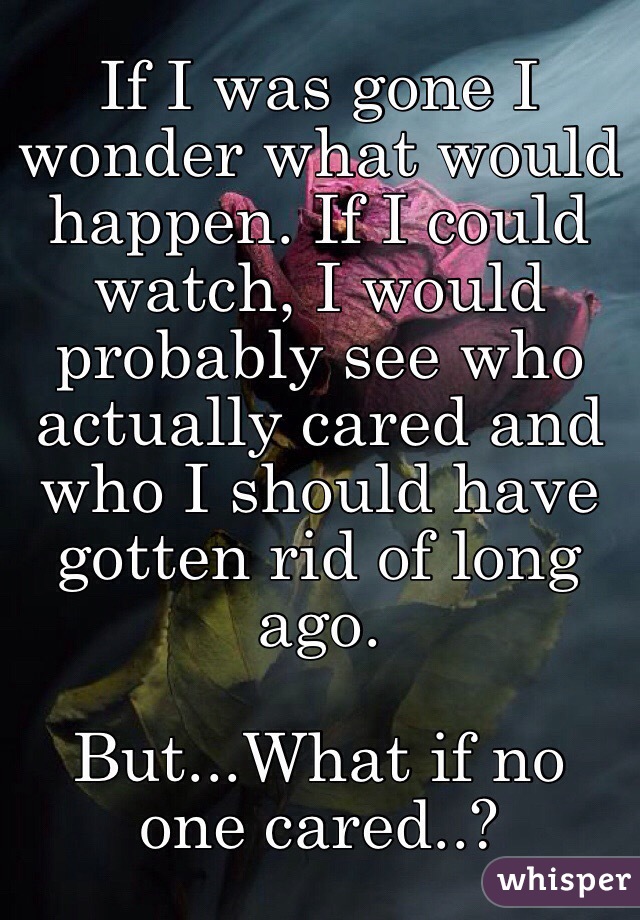 If I was gone I wonder what would happen. If I could watch, I would probably see who actually cared and who I should have gotten rid of long ago. 

But...What if no one cared..?