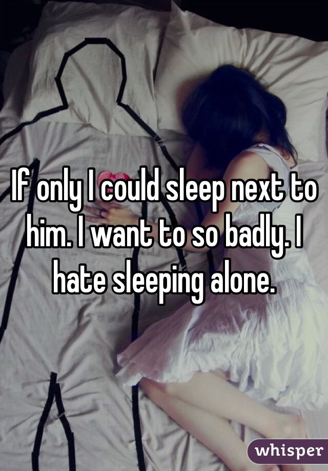 If only I could sleep next to him. I want to so badly. I hate sleeping alone. 