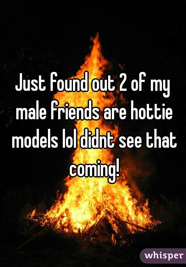 Just found out 2 of my male friends are hottie models lol didnt see that coming!