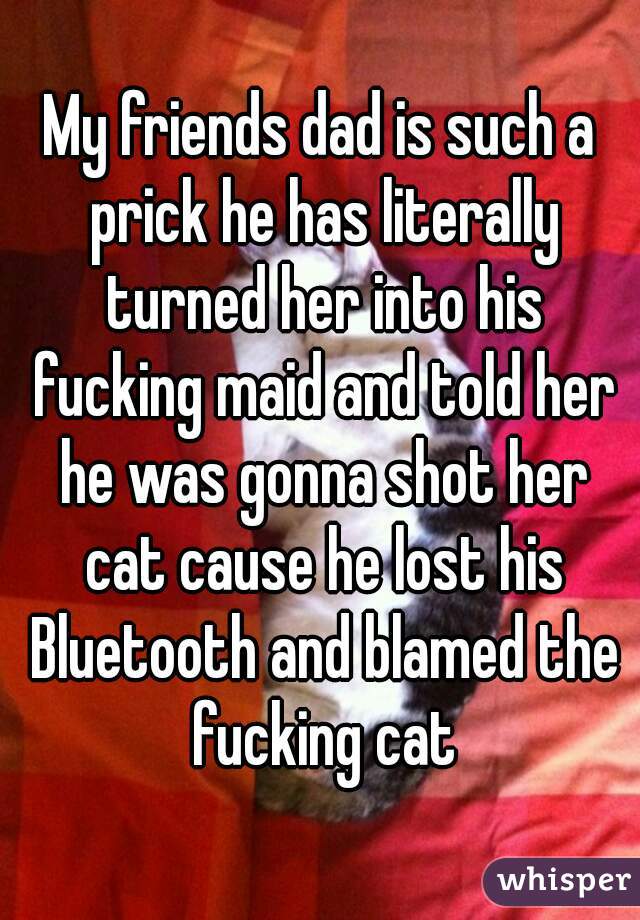 My friends dad is such a prick he has literally turned her into his fucking maid and told her he was gonna shot her cat cause he lost his Bluetooth and blamed the fucking cat