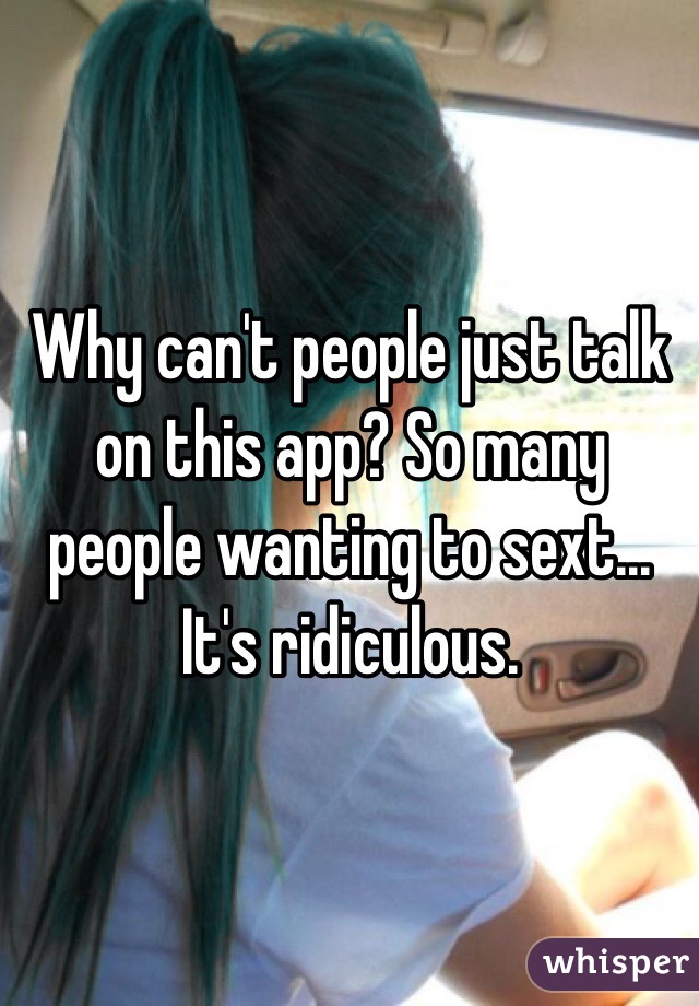 Why can't people just talk on this app? So many people wanting to sext... It's ridiculous.