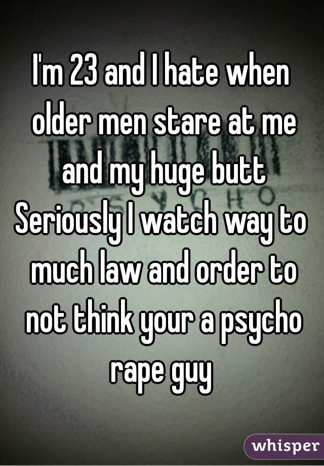 I'm 23 and I hate when older men stare at me and my huge butt
Seriously I watch way to much law and order to not think your a psycho rape guy 