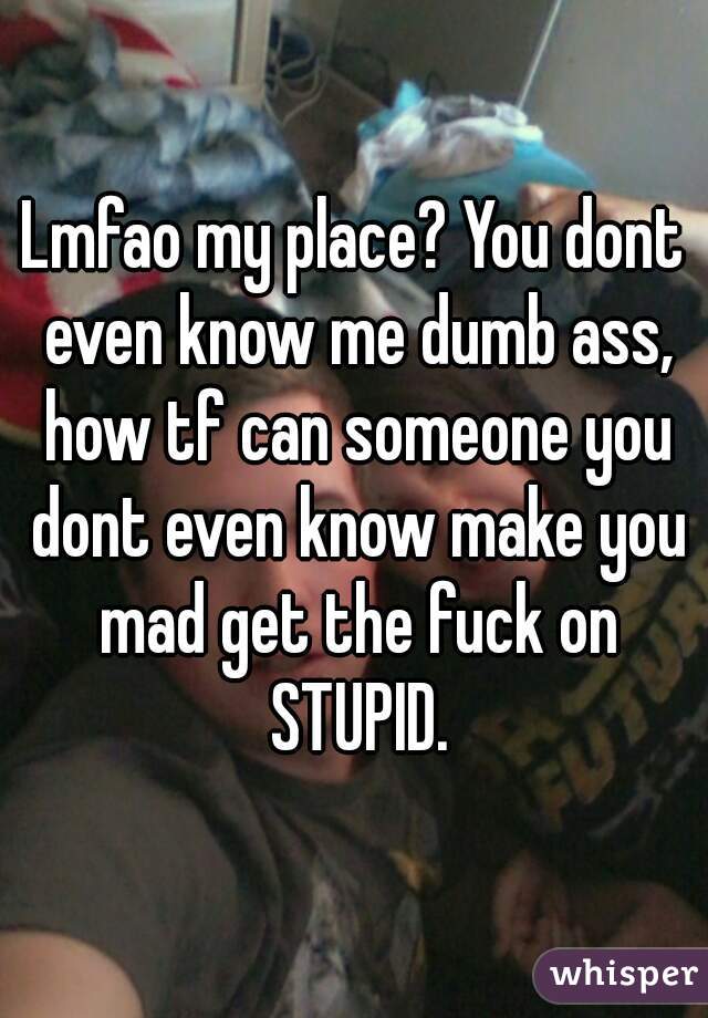 Lmfao my place? You dont even know me dumb ass, how tf can someone you dont even know make you mad get the fuck on STUPID.