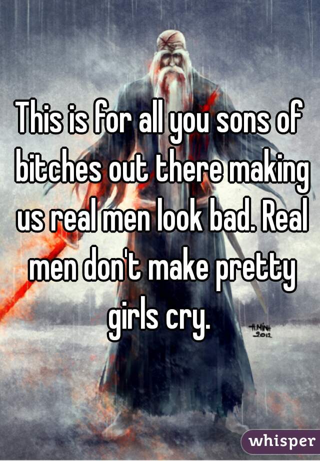 This is for all you sons of bitches out there making us real men look bad. Real men don't make pretty girls cry. 
