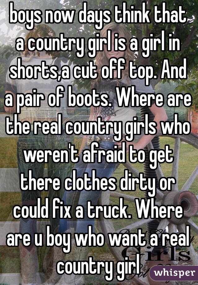  boys now days think that a country girl is a girl in shorts,a cut off top. And a pair of boots. Where are the real country girls who weren't afraid to get there clothes dirty or could fix a truck. Where are u boy who want a real country girl