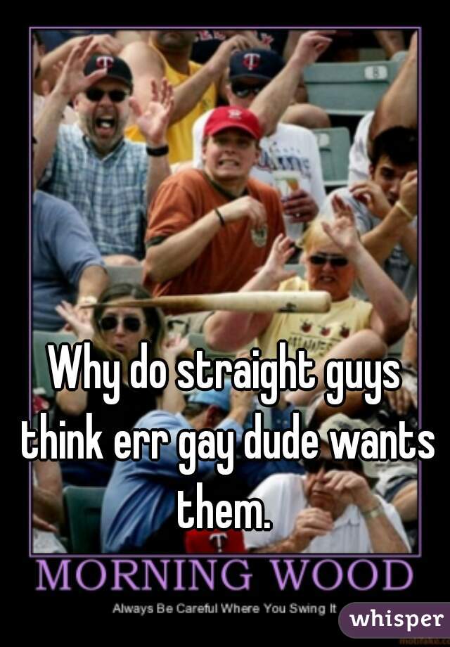 Why do straight guys think err gay dude wants them. 