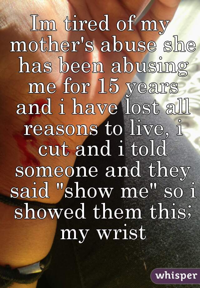 Im tired of my mother's abuse she has been abusing me for 15 years and i have lost all reasons to live, i cut and i told someone and they said "show me" so i showed them this; my wrist