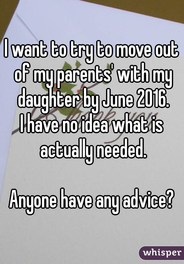 I want to try to move out of my parents' with my daughter by June 2016.
I have no idea what is actually needed.

Anyone have any advice?