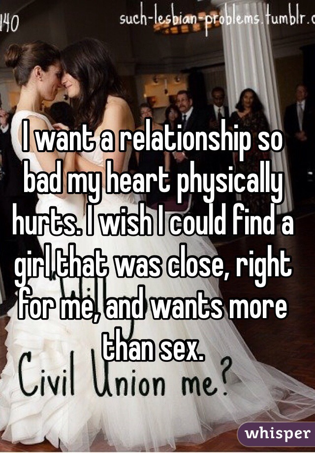 I want a relationship so bad my heart physically hurts. I wish I could find a girl that was close, right for me, and wants more than sex. 