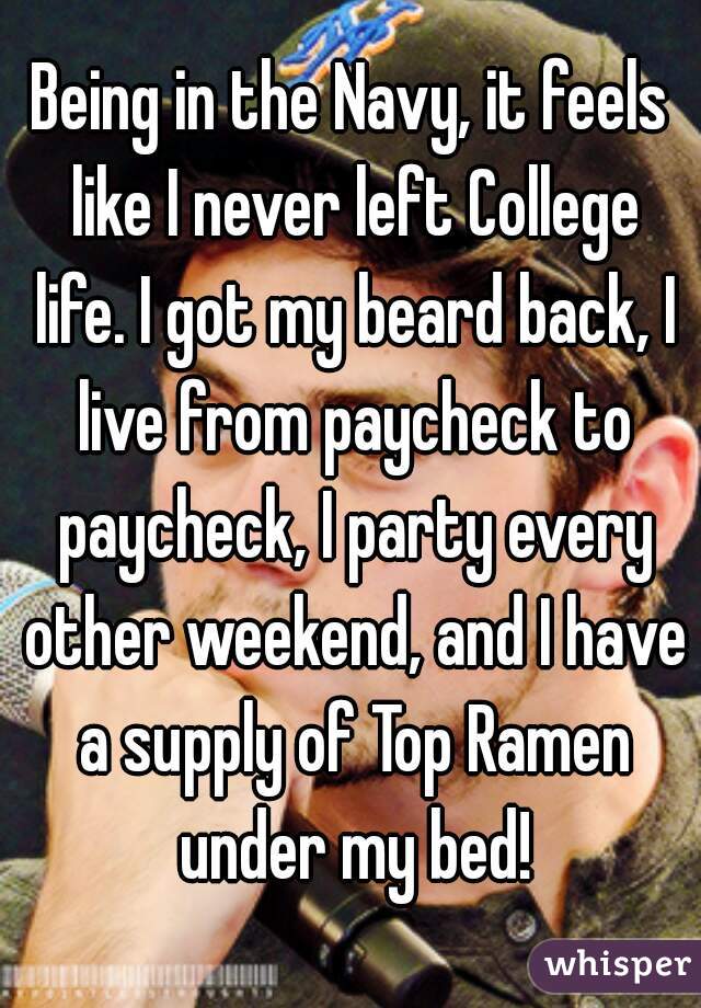Being in the Navy, it feels like I never left College life. I got my beard back, I live from paycheck to paycheck, I party every other weekend, and I have a supply of Top Ramen under my bed!