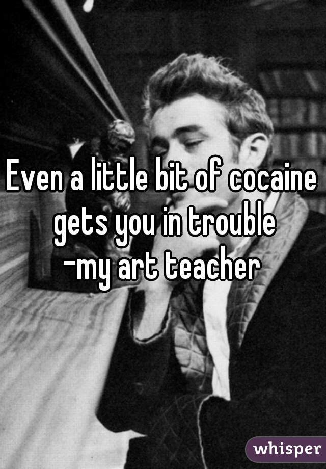 Even a little bit of cocaine gets you in trouble
-my art teacher