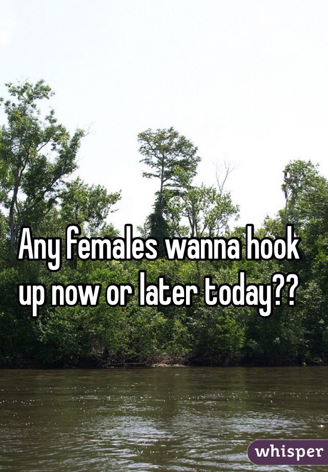 Any females wanna hook up now or later today??