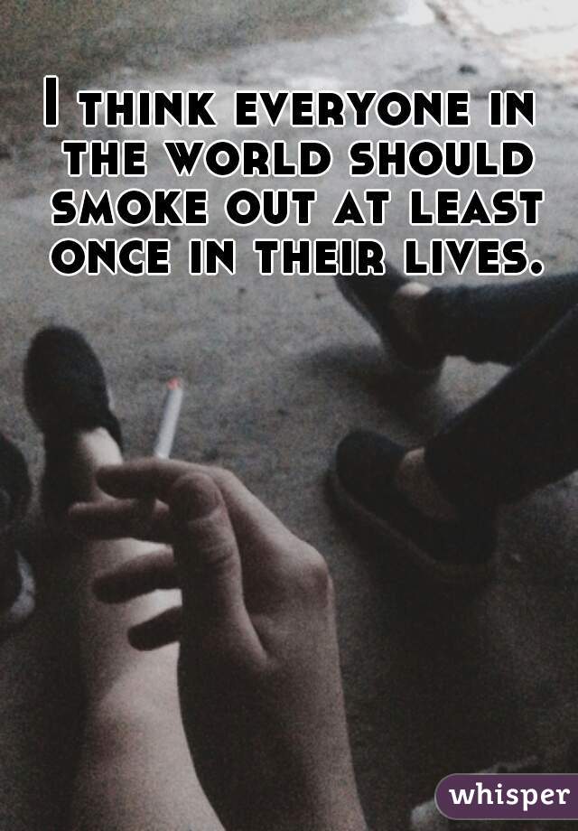 I think everyone in the world should smoke out at least once in their lives.