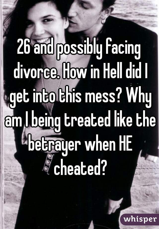 26 and possibly facing divorce. How in Hell did I get into this mess? Why am I being treated like the betrayer when HE cheated?