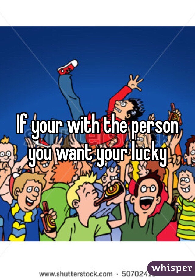 If your with the person you want your lucky 