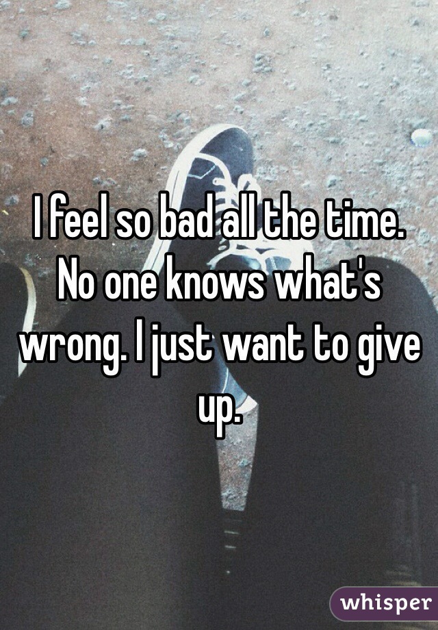 I feel so bad all the time. No one knows what's wrong. I just want to give up.
