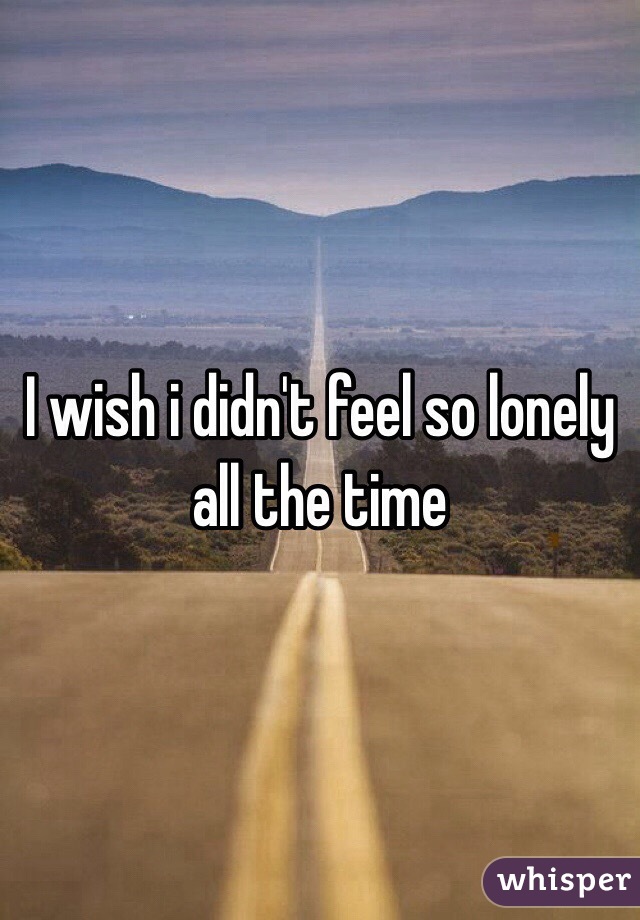 I wish i didn't feel so lonely all the time 
