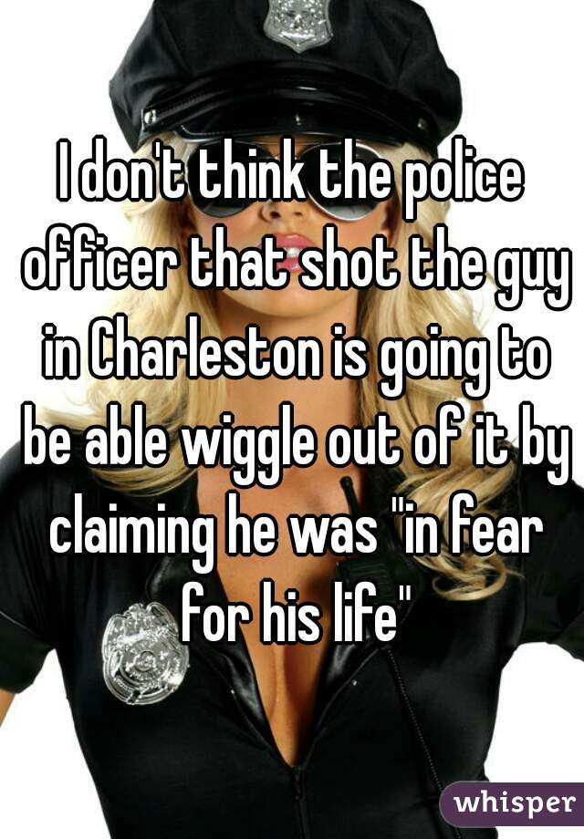 I don't think the police officer that shot the guy in Charleston is going to be able wiggle out of it by claiming he was "in fear for his life"