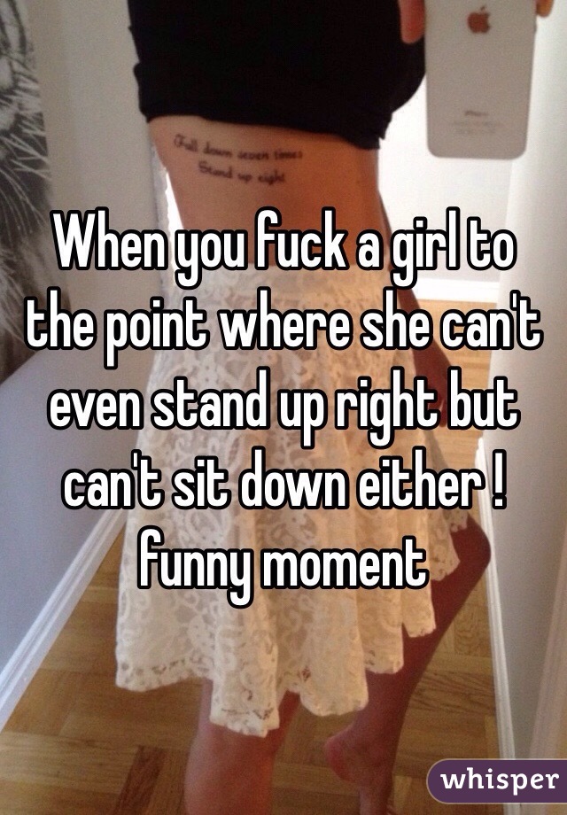 When you fuck a girl to the point where she can't even stand up right but can't sit down either !funny moment 