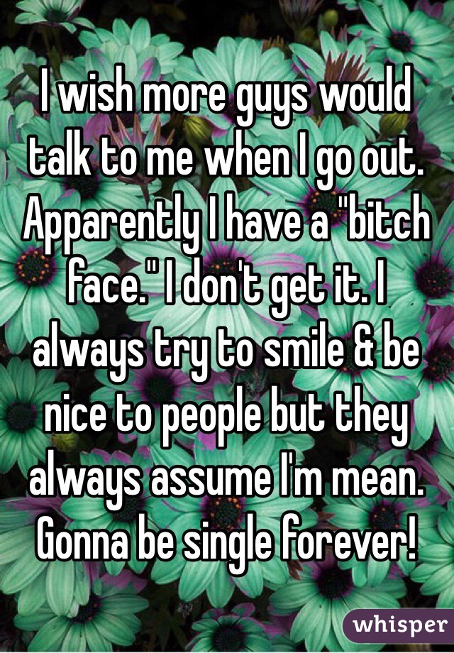 I wish more guys would talk to me when I go out. Apparently I have a "bitch face." I don't get it. I always try to smile & be nice to people but they always assume I'm mean. Gonna be single forever!
