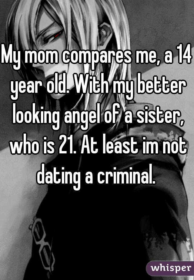 My mom compares me, a 14 year old. With my better looking angel of a sister, who is 21. At least im not dating a criminal. 
