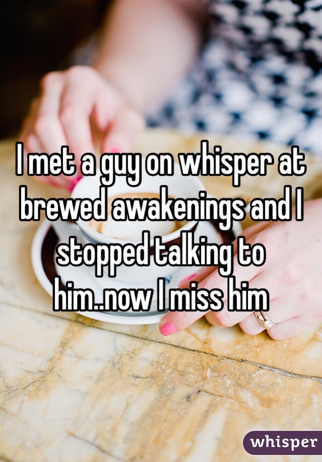 I met a guy on whisper at brewed awakenings and I stopped talking to him..now I miss him