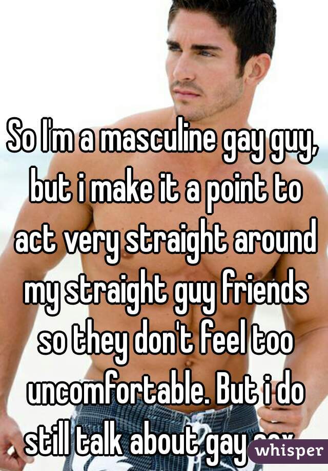 So I'm a masculine gay guy, but i make it a point to act very straight around my straight guy friends so they don't feel too uncomfortable. But i do still talk about gay sex. 