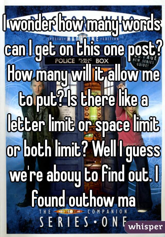 I wonder how many words can I get on this one post? How many will it allow me to put? Is there like a letter limit or space limit or both limit? Well I guess we're abouy to find out. I found outhow ma