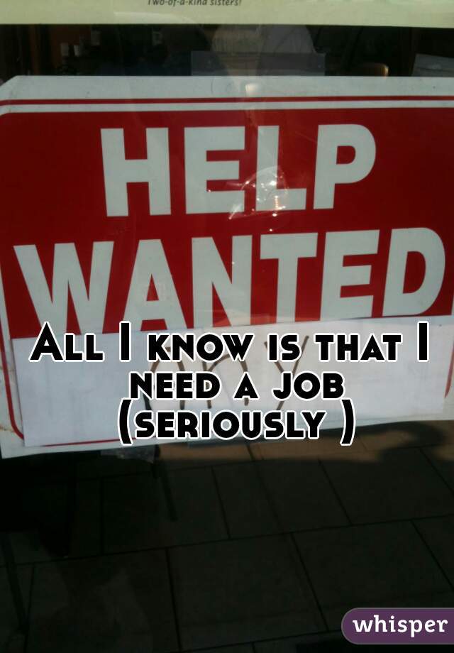 All I know is that I need a job (seriously )
