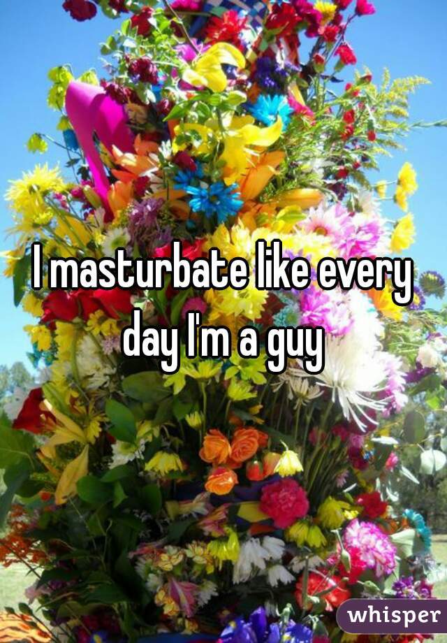 I masturbate like every day I'm a guy 