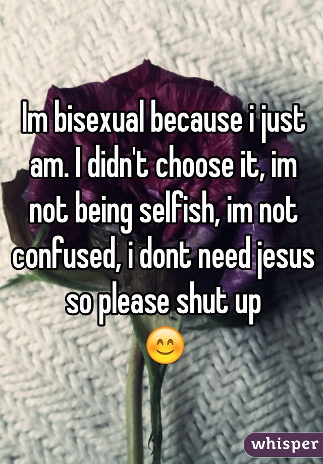 Im bisexual because i just am. I didn't choose it, im not being selfish, im not confused, i dont need jesus so please shut up 
😊
