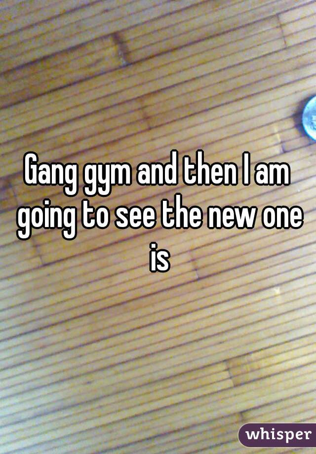 Gang gym and then I am going to see the new one is