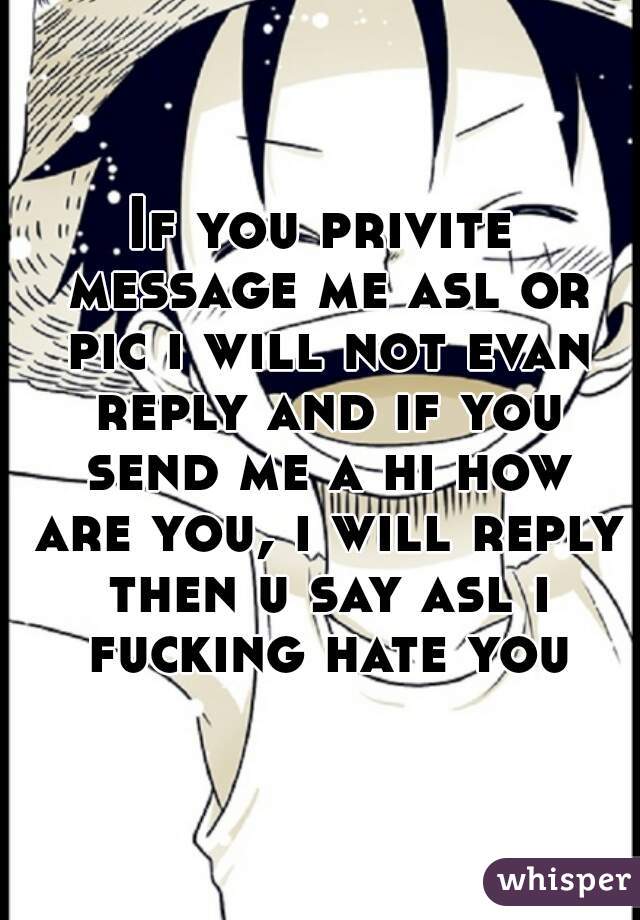 If you privite message me asl or pic i will not evan reply and if you send me a hi how are you, i will reply then u say asl i fucking hate you
