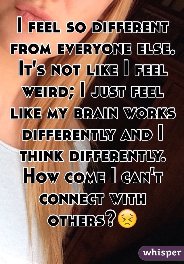 I feel so different from everyone else. It's not like I feel weird; I just feel like my brain works differently and I think differently. How come I can't connect with others?😣