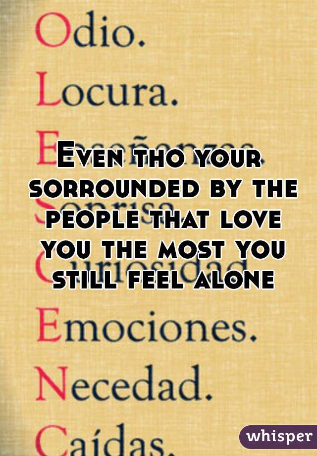 Even tho your sorrounded by the people that love you the most you still feel alone