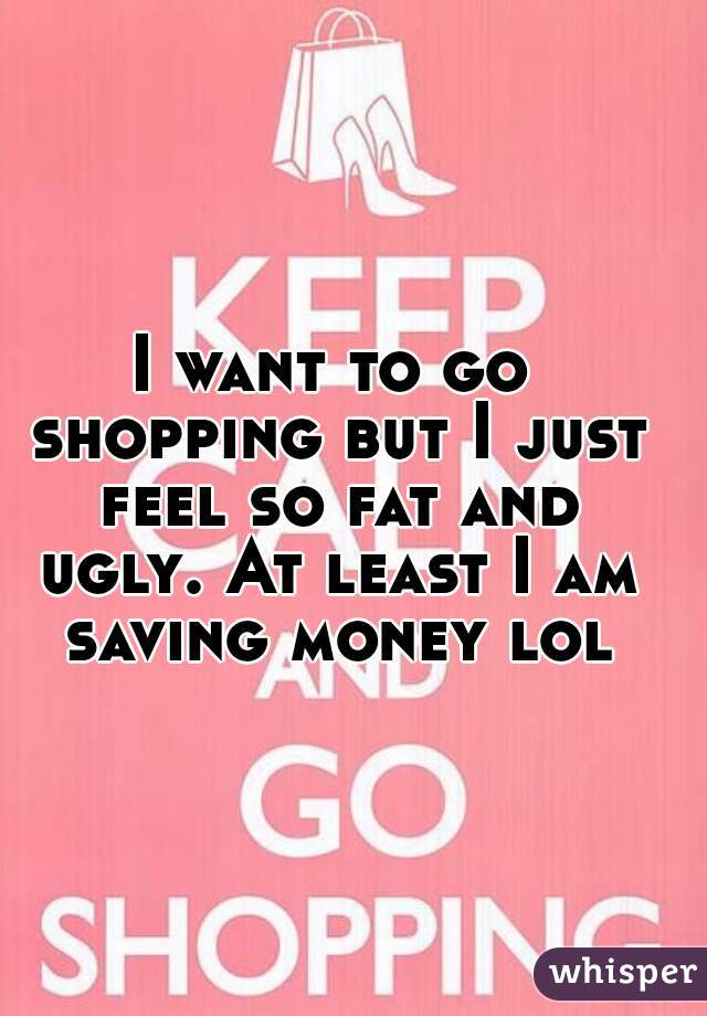 I want to go shopping but I just feel so fat and ugly. At least I am saving money lol