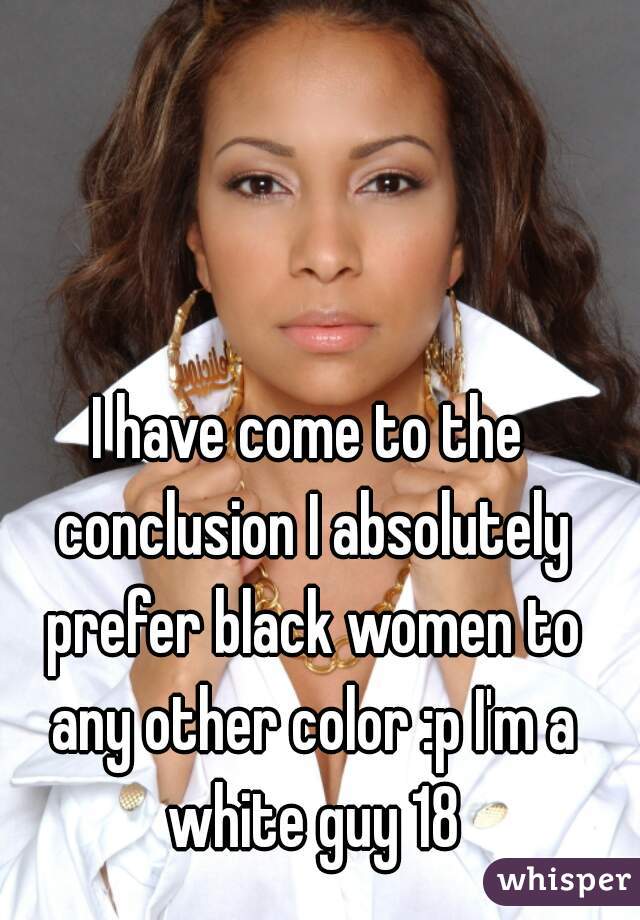 I have come to the conclusion I absolutely prefer black women to any other color :p I'm a white guy 18