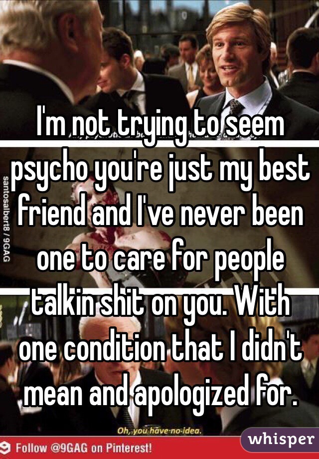 I'm not trying to seem psycho you're just my best friend and I've never been one to care for people talkin shit on you. With one condition that I didn't mean and apologized for.