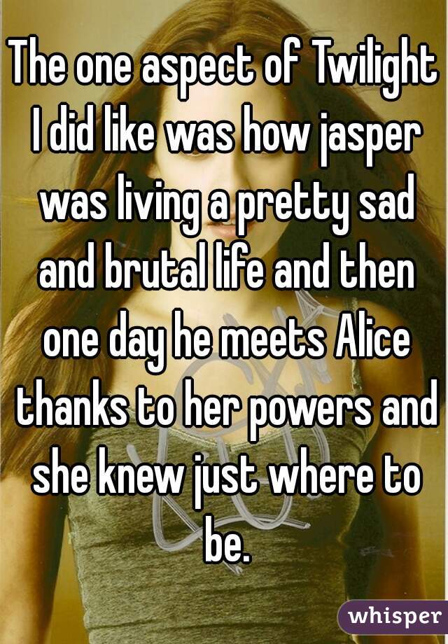 The one aspect of Twilight I did like was how jasper was living a pretty sad and brutal life and then one day he meets Alice thanks to her powers and she knew just where to be.