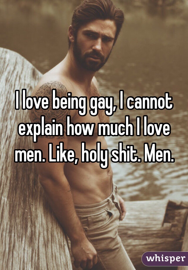 I love being gay, I cannot explain how much I love men. Like, holy shit. Men. 