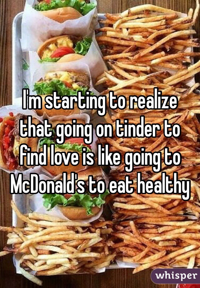 I'm starting to realize that going on tinder to find love is like going to McDonald's to eat healthy